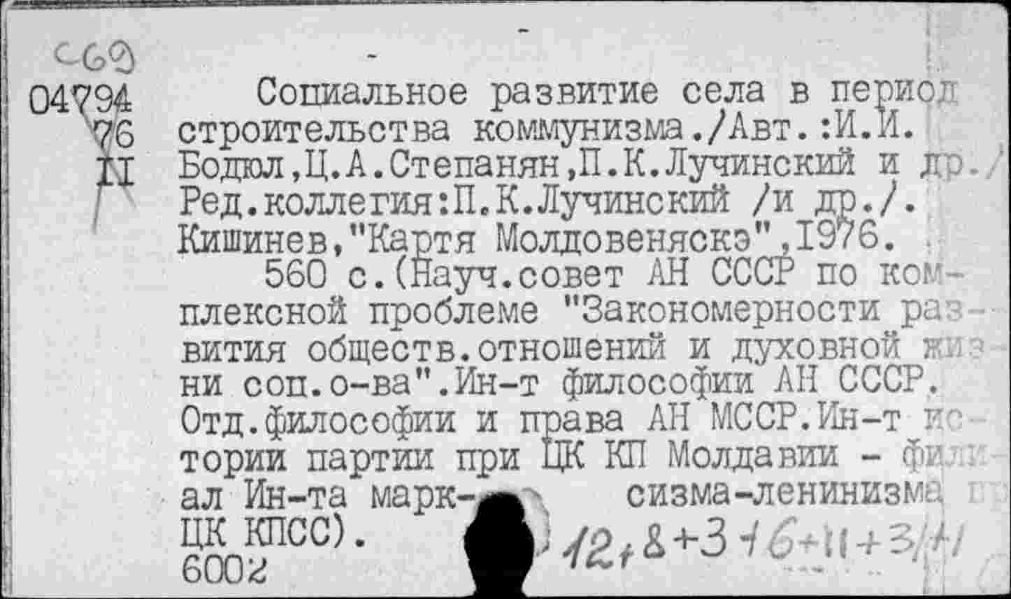 ﻿Социальное развитие села в период строительства коммунизма./Авт.:И.И. Бодал ,Ц.А.Степанян,П.К.Лучинский и др. Ред.коллегия:П.К.Лучинекий /и др./. Кишинев,"Картя Молдовеняскэ”,1976.
560 с.(Науч.совет АН СССР по комплексной проблеме "Закономерности раз
вития обществ.отношений и духовной в ни соп.о-ва".Ин-т философии АН СССР. Отд.философии и права АН МССР.Ин-т г тории партии при ЦК КП Молдавии - фи ал Ин-та марк-^жл сизма-ленинизма «с)- В